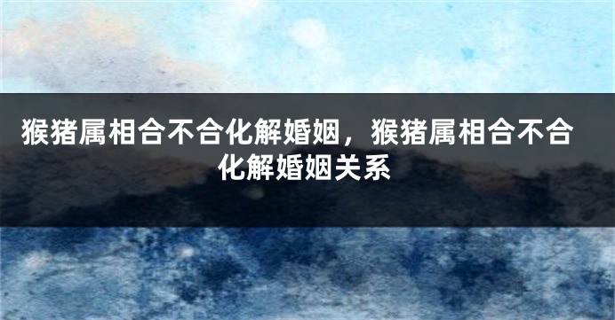 猴猪属相合不合化解婚姻，猴猪属相合不合化解婚姻关系