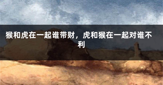 猴和虎在一起谁带财,虎和猴在一起对谁不利