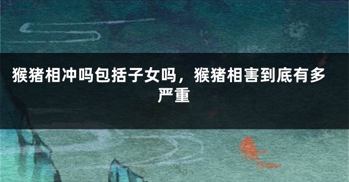 猴猪相冲吗包括子女吗，猴猪相害到底有多严重