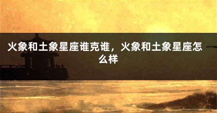 火象和土象星座谁克谁，火象和土象星座怎么样