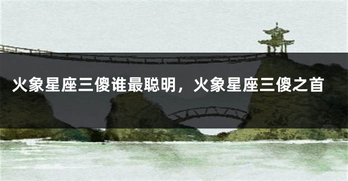 火象星座三傻谁最聪明，火象星座三傻之首