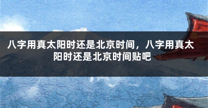 八字用真太阳时还是北京时间，八字用真太阳时还是北京时间贴吧
