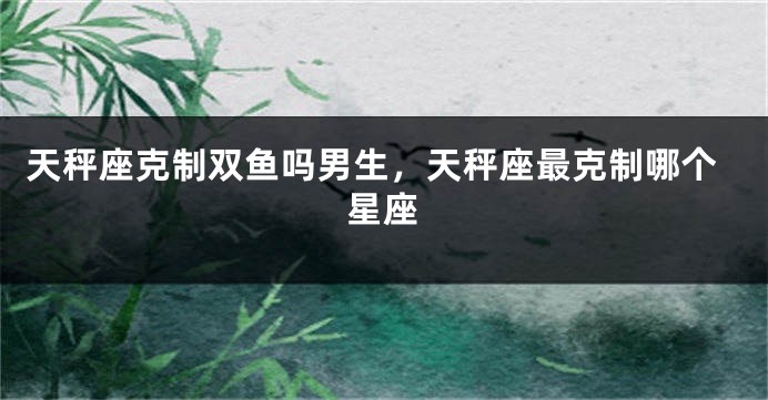 天秤座克制双鱼吗男生，天秤座最克制哪个星座