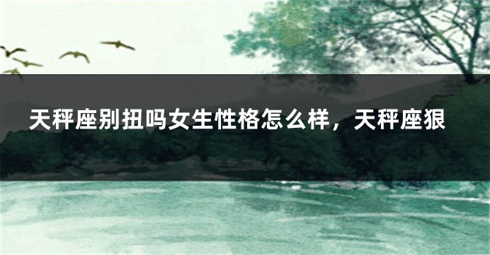 天秤座别扭吗女生性格怎么样，天秤座狠