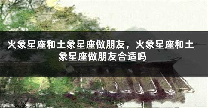 火象星座和土象星座做朋友，火象星座和土象星座做朋友合适吗
