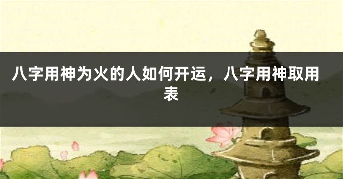 八字用神为火的人如何开运，八字用神取用表