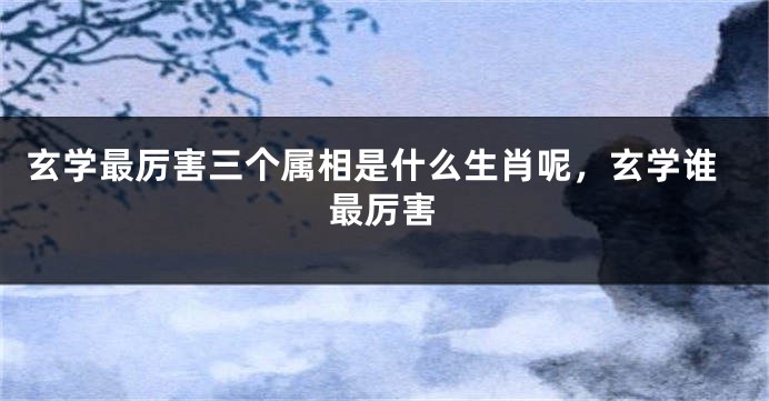 玄学最厉害三个属相是什么生肖呢，玄学谁最厉害