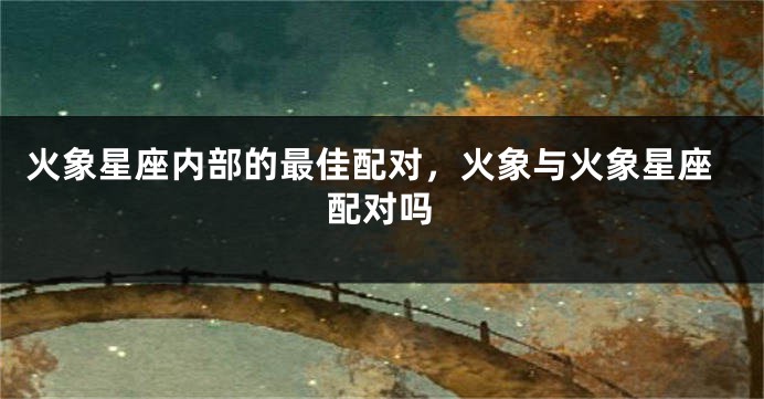 火象星座内部的最佳配对，火象与火象星座配对吗