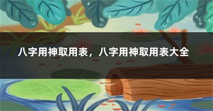 八字用神取用表，八字用神取用表大全