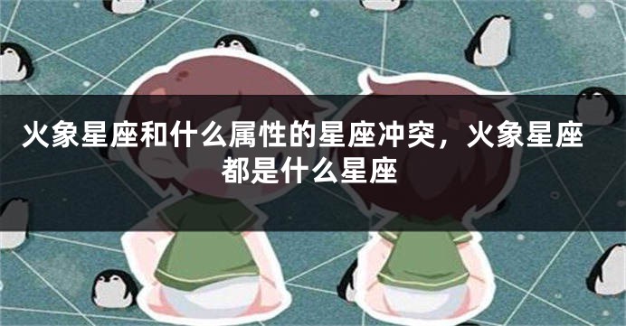 火象星座和什么属性的星座冲突，火象星座都是什么星座