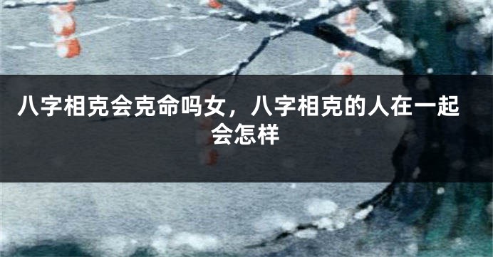 八字相克会克命吗女，八字相克的人在一起会怎样