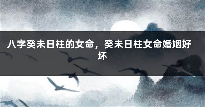 八字癸未日柱的女命，癸未日柱女命婚姻好坏