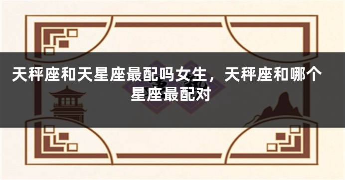 天秤座和天星座最配吗女生，天秤座和哪个星座最配对