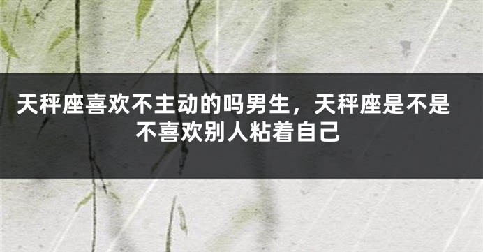 天秤座喜欢不主动的吗男生，天秤座是不是不喜欢别人粘着自己