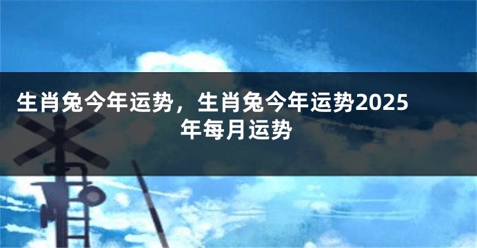 生肖兔今年运势，生肖兔今年运势2025年每月运势