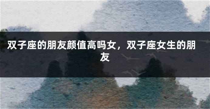 双子座的朋友颜值高吗女，双子座女生的朋友