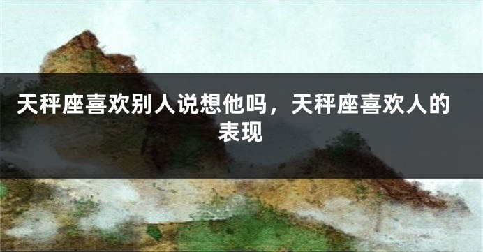 天秤座喜欢别人说想他吗，天秤座喜欢人的表现
