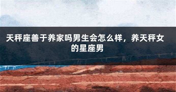 天秤座善于养家吗男生会怎么样,养天秤女的星座男