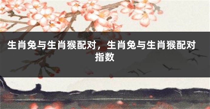 生肖兔与生肖猴配对，生肖兔与生肖猴配对指数