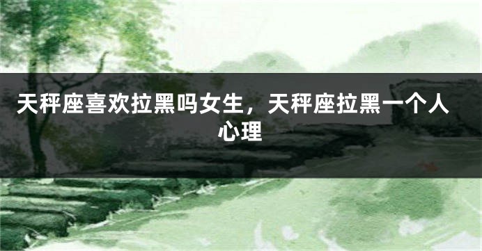 天秤座喜欢拉黑吗女生，天秤座拉黑一个人心理