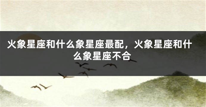 火象星座和什么象星座最配，火象星座和什么象星座不合
