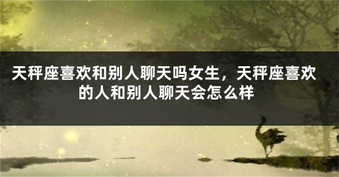 天秤座喜欢和别人聊天吗女生，天秤座喜欢的人和别人聊天会怎么样