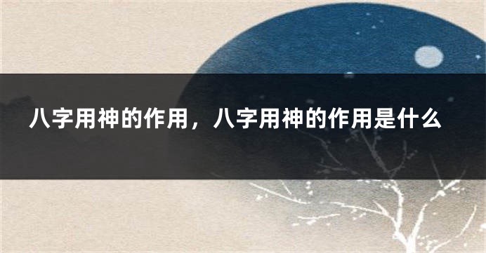八字用神的作用，八字用神的作用是什么