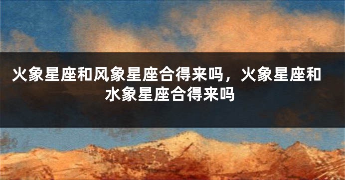 火象星座和风象星座合得来吗,火象星座和水象星座合得来吗