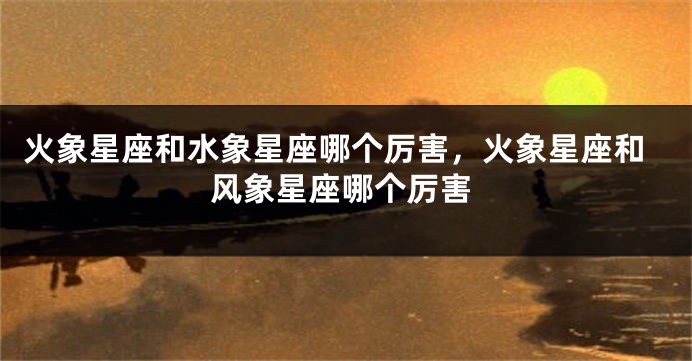 火象星座和水象星座哪个厉害，火象星座和风象星座哪个厉害