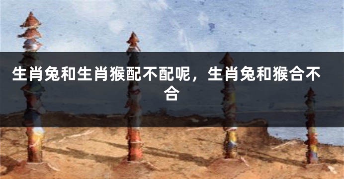 生肖兔和生肖猴配不配呢，生肖兔和猴合不合