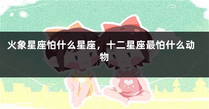 火象星座怕什么星座，十二星座最怕什么动物