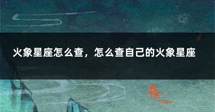 火象星座怎么查，怎么查自己的火象星座
