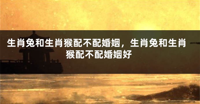 生肖兔和生肖猴配不配婚姻，生肖兔和生肖猴配不配婚姻好
