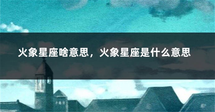 火象星座啥意思,火象星座是什么意思