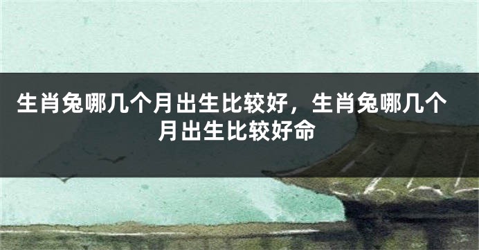 生肖兔哪几个月出生比较好，生肖兔哪几个月出生比较好命