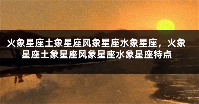 火象星座土象星座风象星座水象星座,火象星座土象星座风象星座水象星座特点