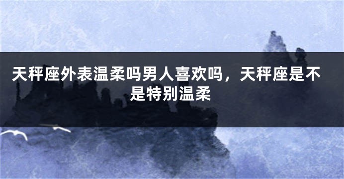 天秤座外表温柔吗男人喜欢吗，天秤座是不是特别温柔