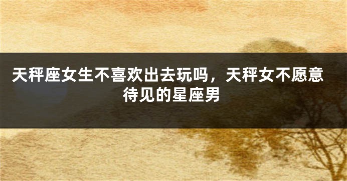 天秤座女生不喜欢出去玩吗，天秤女不愿意待见的星座男