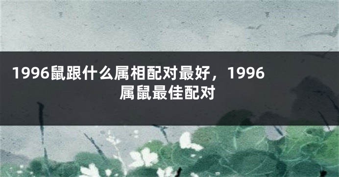 1996鼠跟什么属相配对最好，1996属鼠最佳配对