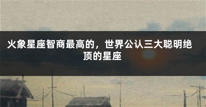 火象星座智商最高的,世界公认三大聪明绝顶的星座