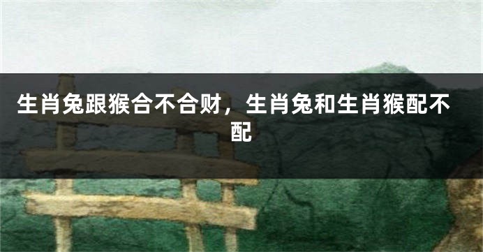 生肖兔跟猴合不合财，生肖兔和生肖猴配不配