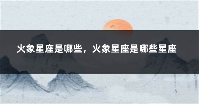 火象星座是哪些,火象星座是哪些星座