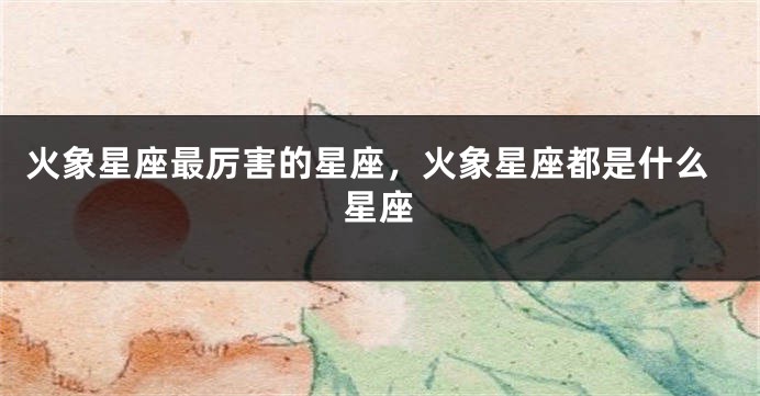 火象星座最厉害的星座，火象星座都是什么星座