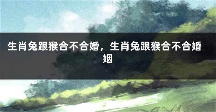 生肖兔跟猴合不合婚，生肖兔跟猴合不合婚姻