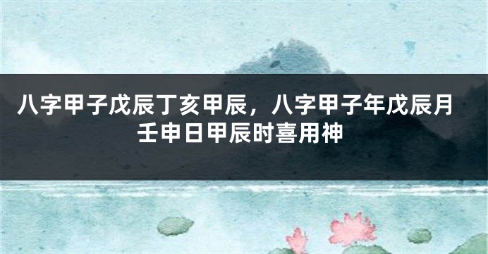 八字甲子戊辰丁亥甲辰，八字甲子年戊辰月壬申日甲辰时喜用神