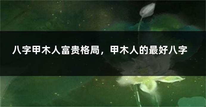 八字甲木人富贵格局，甲木人的最好八字