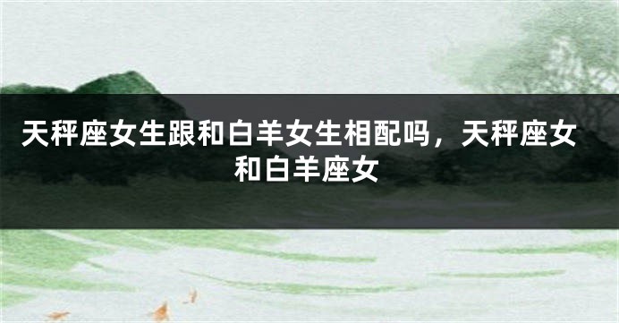 天秤座女生跟和白羊女生相配吗，天秤座女和白羊座女