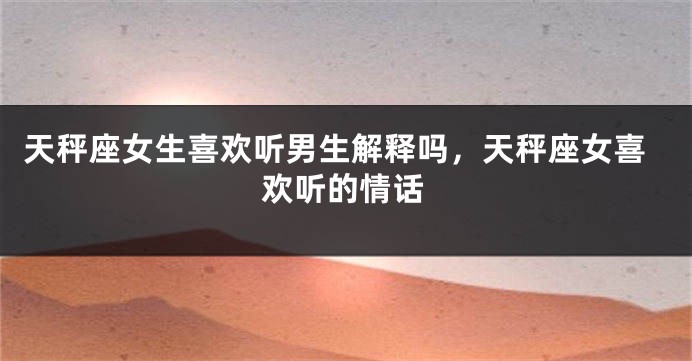天秤座女生喜欢听男生解释吗，天秤座女喜欢听的情话