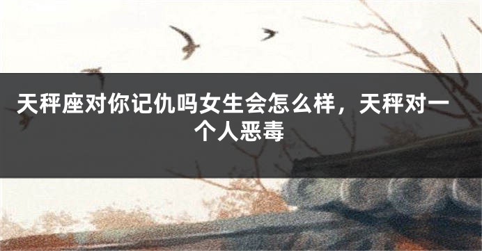 天秤座对你记仇吗女生会怎么样，天秤对一个人恶毒