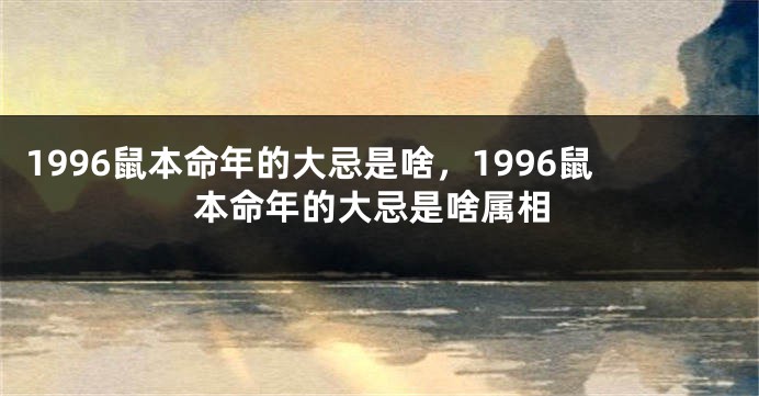 1996鼠本命年的大忌是啥，1996鼠本命年的大忌是啥属相